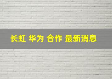 长虹 华为 合作 最新消息